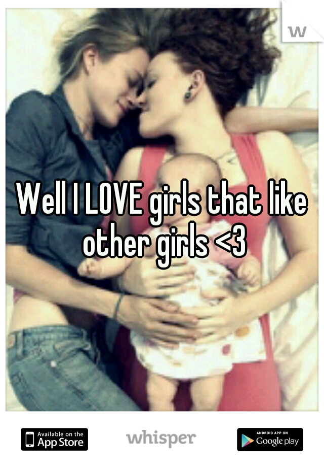 Well I LOVE girls that like other girls <3