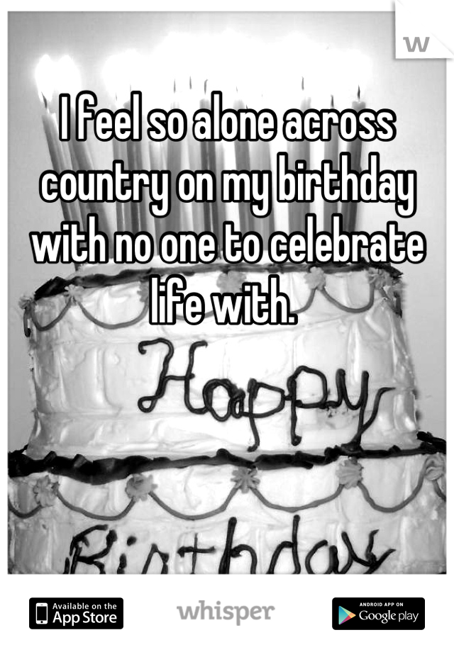 I feel so alone across country on my birthday with no one to celebrate life with. 