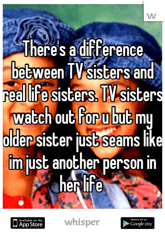 There's a difference between TV sisters and real life sisters. TV sisters watch out for u but my older sister just seams like im just another person in her life 