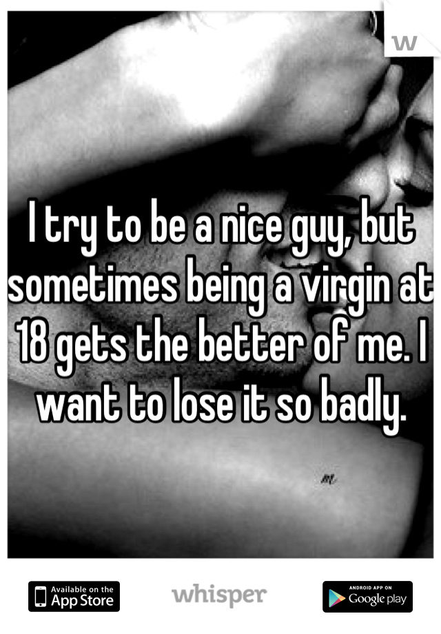 I try to be a nice guy, but sometimes being a virgin at 18 gets the better of me. I want to lose it so badly.