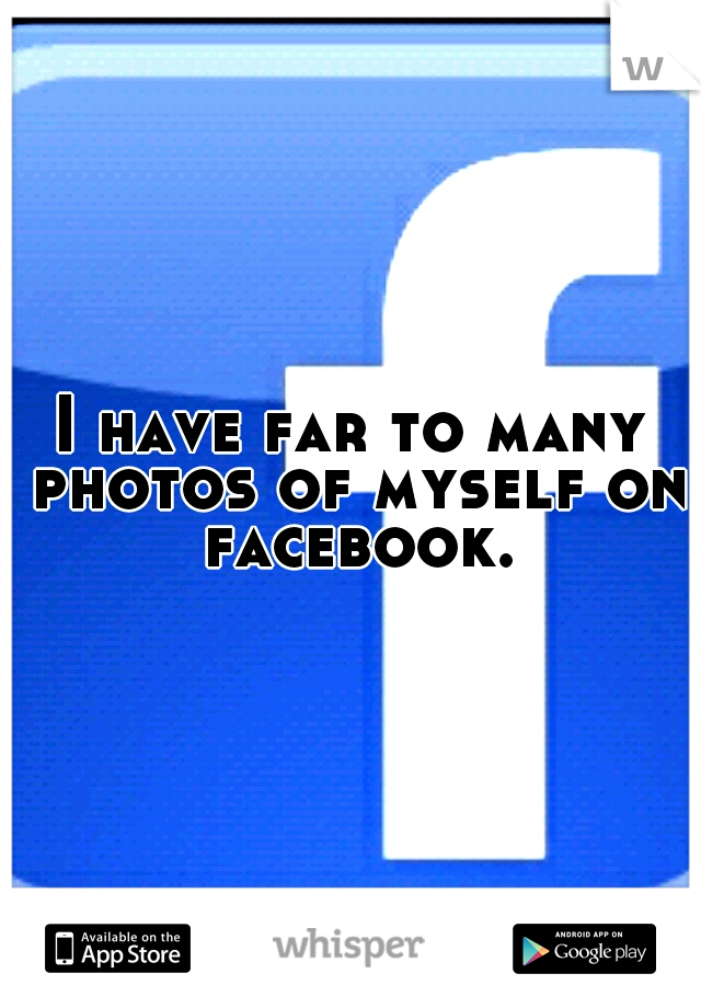 I have far to many photos of myself on facebook.