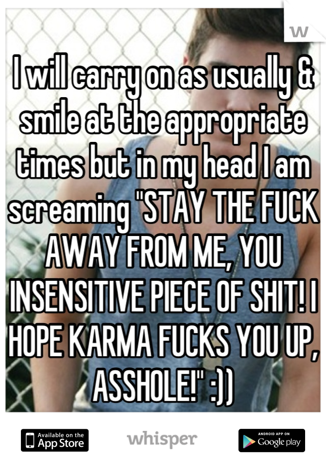 I will carry on as usually & smile at the appropriate times but in my head I am screaming "STAY THE FUCK AWAY FROM ME, YOU INSENSITIVE PIECE OF SHIT! I HOPE KARMA FUCKS YOU UP, ASSHOLE!" :))