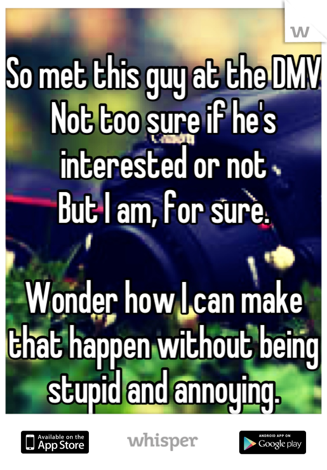 So met this guy at the DMV 
Not too sure if he's interested or not
But I am, for sure. 

Wonder how I can make that happen without being stupid and annoying.