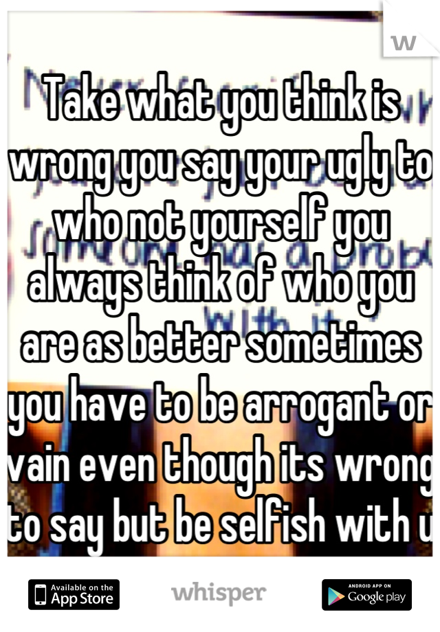 Take what you think is wrong you say your ugly to who not yourself you always think of who you are as better sometimes you have to be arrogant or vain even though its wrong to say but be selfish with u