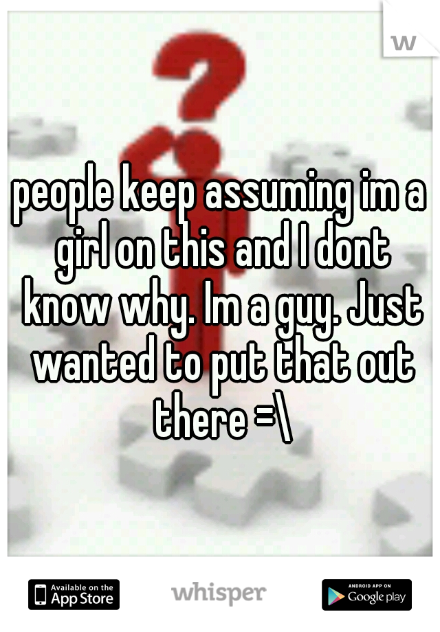 people keep assuming im a girl on this and I dont know why. Im a guy. Just wanted to put that out there =\