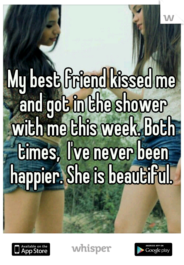 My best friend kissed me and got in the shower with me this week. Both times,  I've never been happier. She is beautiful. 