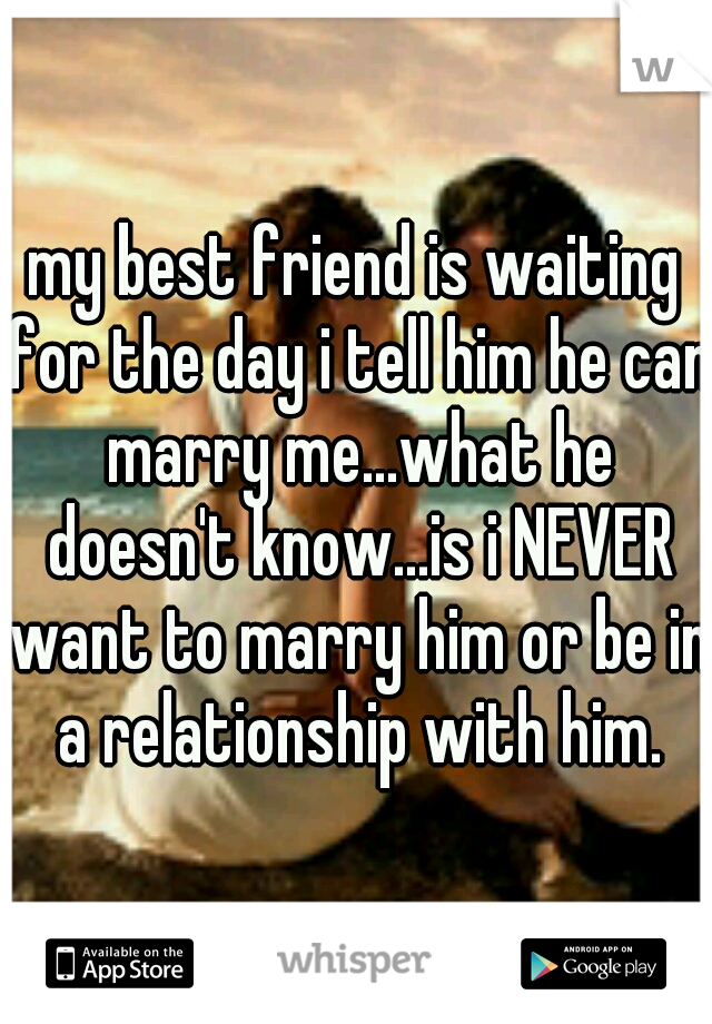 my best friend is waiting for the day i tell him he can marry me...what he doesn't know...is i NEVER want to marry him or be in a relationship with him.