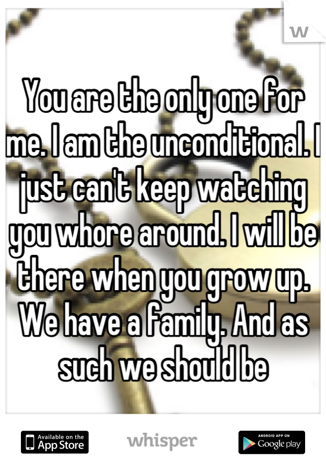 You are the only one for me. I am the unconditional. I just can't keep watching you whore around. I will be there when you grow up. We have a family. And as such we should be