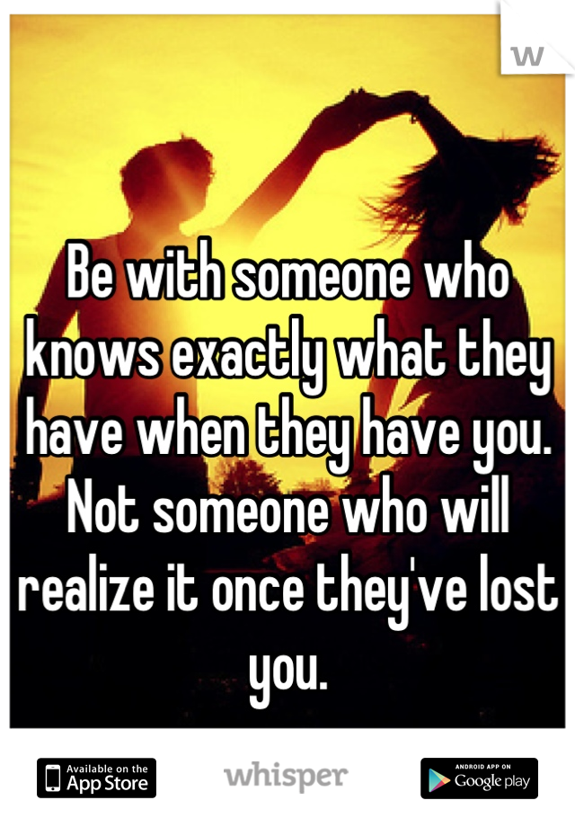 Be with someone who knows exactly what they have when they have you.
Not someone who will realize it once they've lost you.