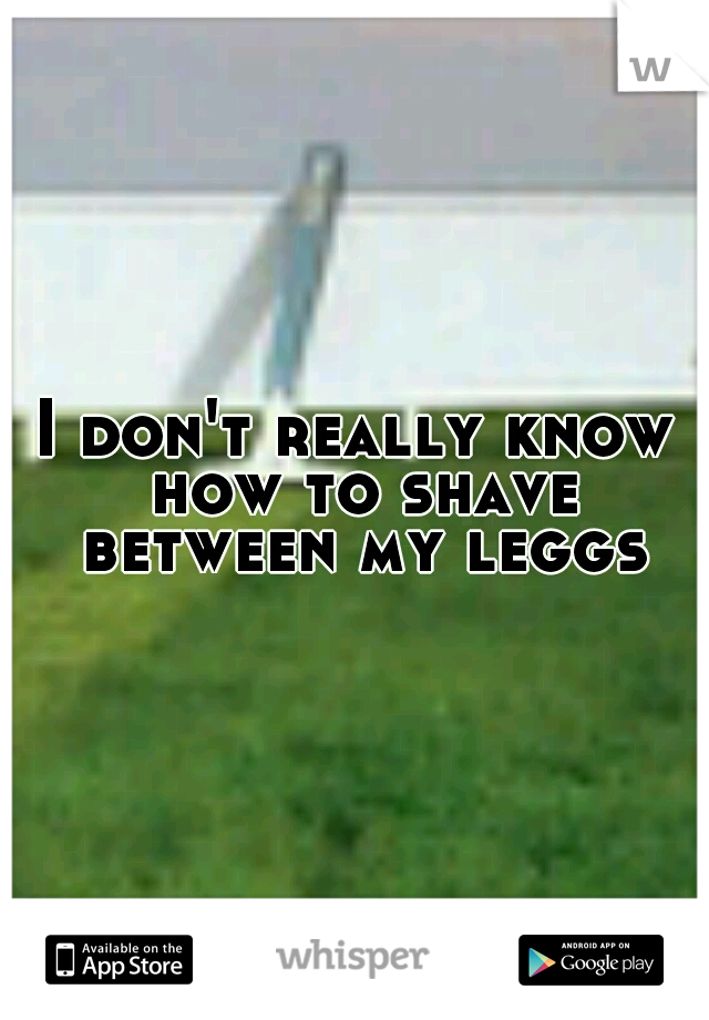 I don't really know how to shave between my leggs