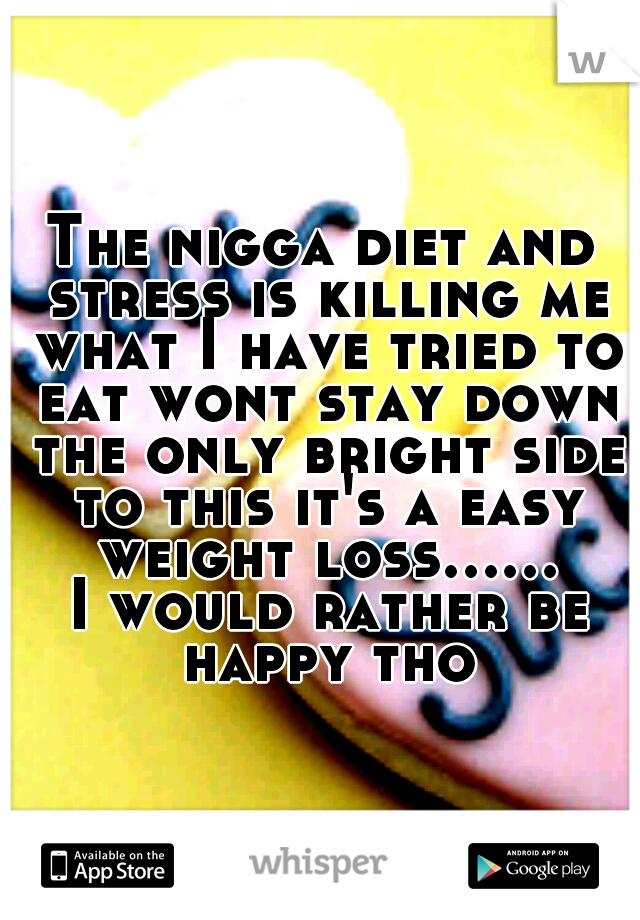 The nigga diet and stress is killing me what I have tried to eat wont stay down the only bright side to this it's a easy weight loss...... I would rather be happy tho