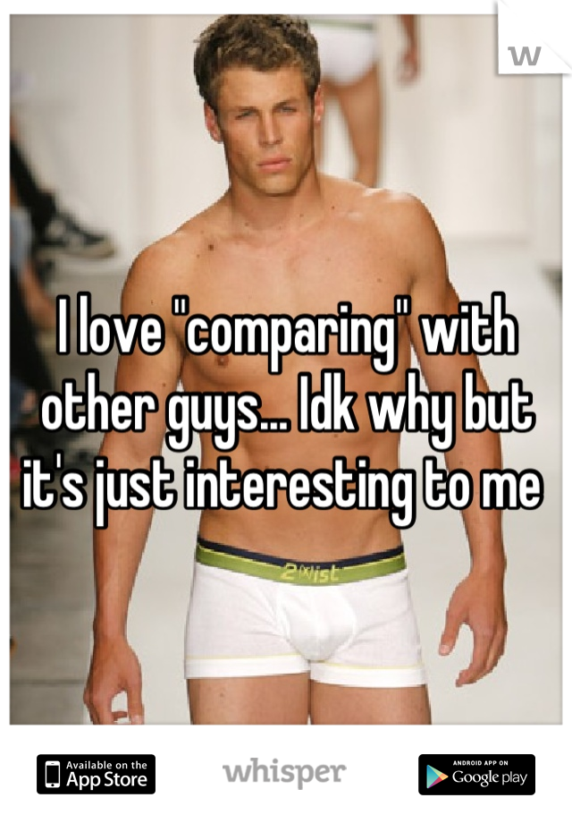 I love "comparing" with other guys... Idk why but it's just interesting to me 