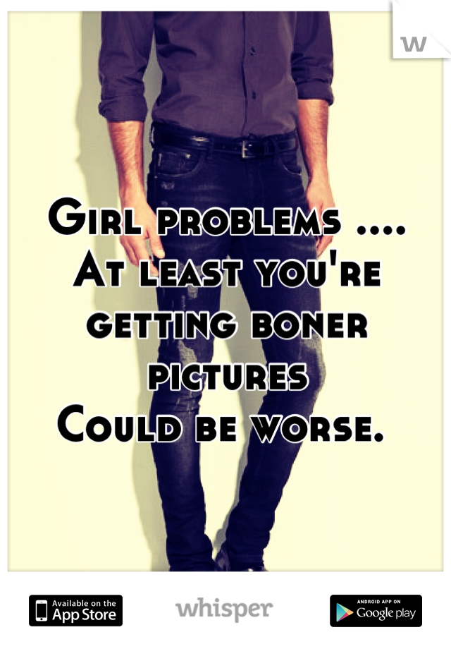 Girl problems ....
At least you're getting boner pictures
Could be worse. 
