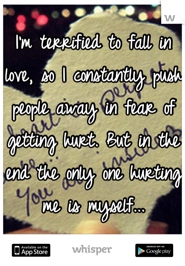 I'm terrified to fall in love, so I constantly push people away in fear of getting hurt. But in the end the only one hurting me is myself...