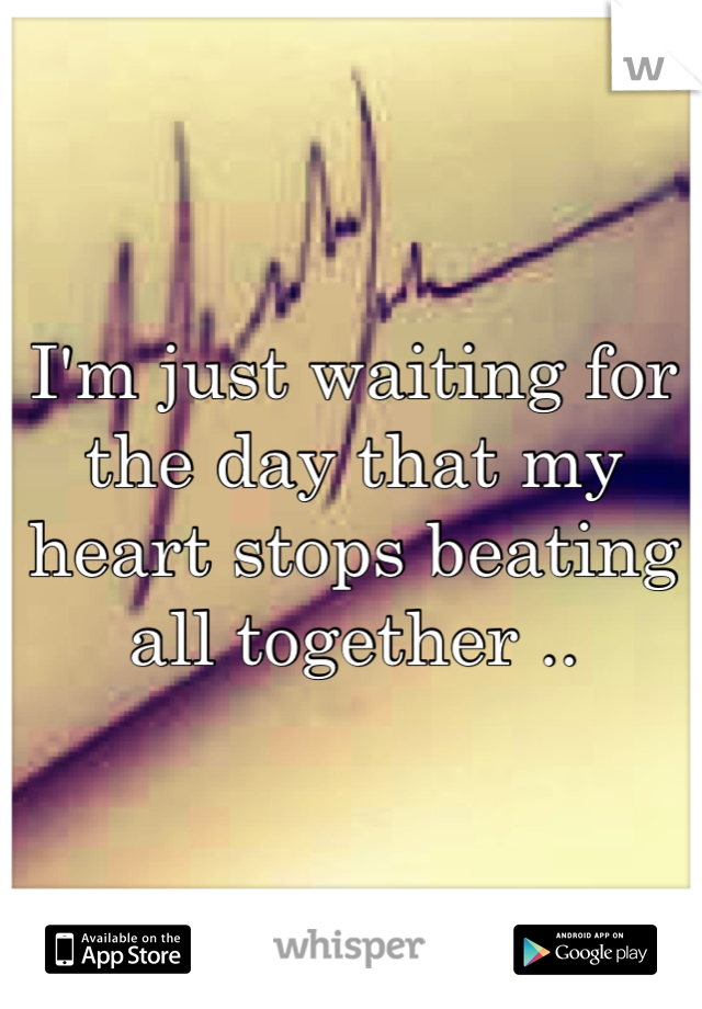 I'm just waiting for the day that my heart stops beating all together ..