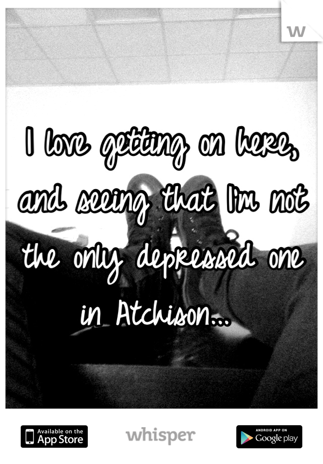 I love getting on here, and seeing that I'm not the only depressed one in Atchison... 