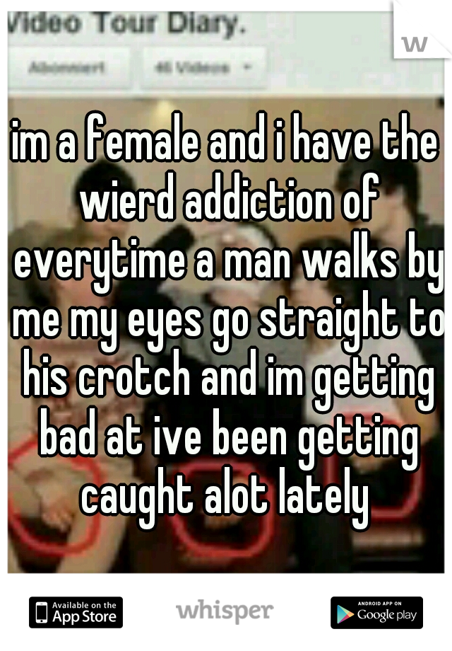 im a female and i have the wierd addiction of everytime a man walks by me my eyes go straight to his crotch and im getting bad at ive been getting caught alot lately 