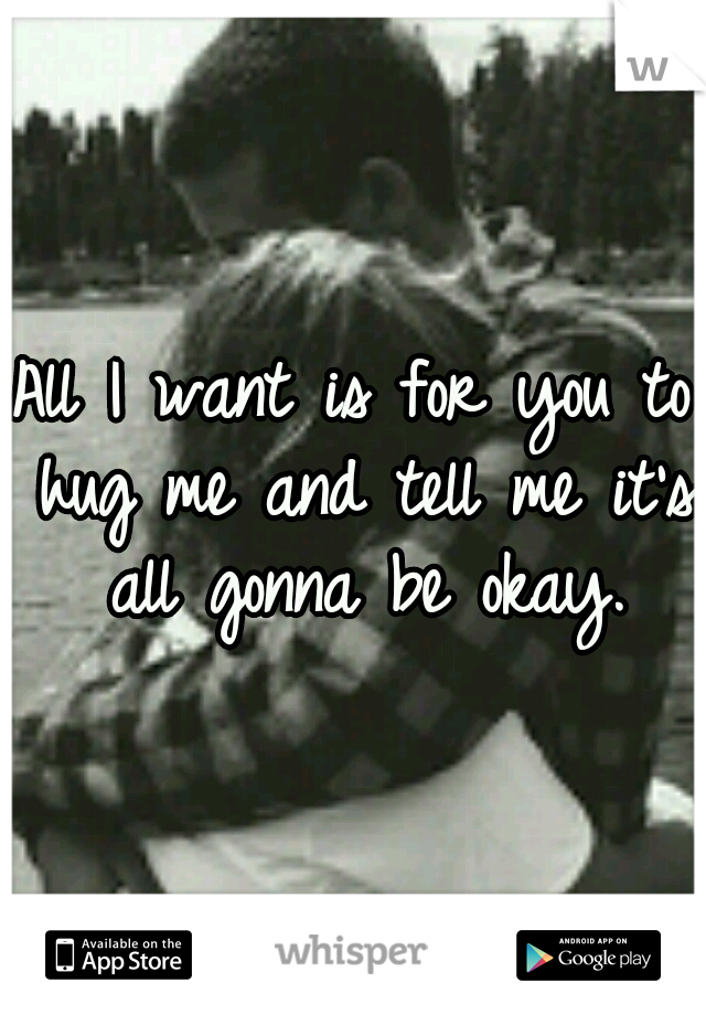 All I want is for you to hug me and tell me it's all gonna be okay.