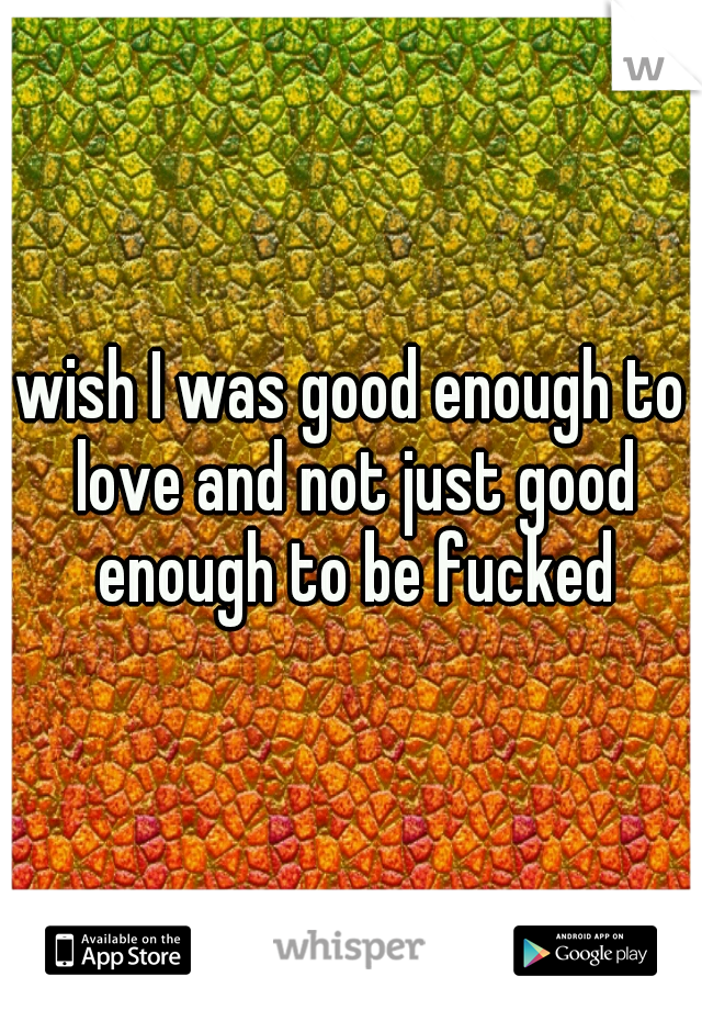 wish I was good enough to love and not just good enough to be fucked