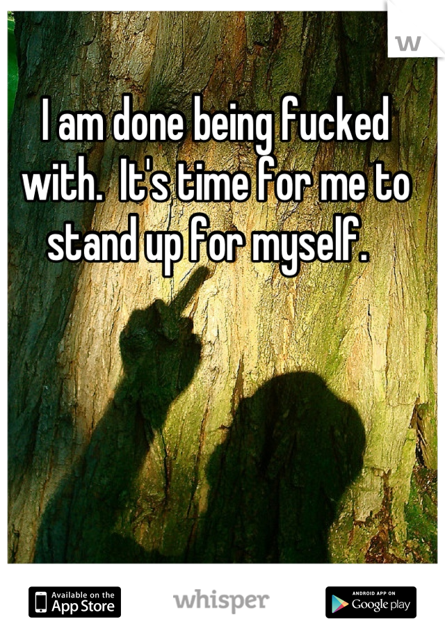 I am done being fucked with.  It's time for me to stand up for myself.  