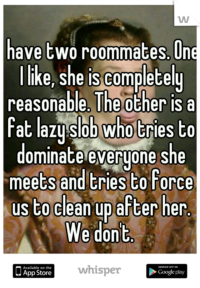 I have two roommates. One I like, she is completely reasonable. The other is a fat lazy slob who tries to dominate everyone she meets and tries to force us to clean up after her. We don't. 