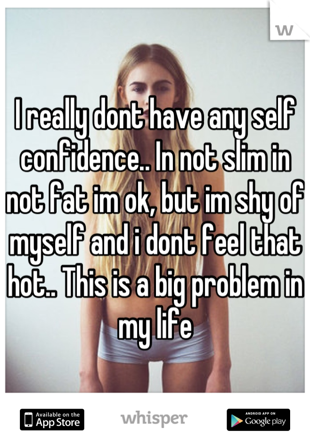 I really dont have any self confidence.. In not slim in not fat im ok, but im shy of myself and i dont feel that hot.. This is a big problem in my life