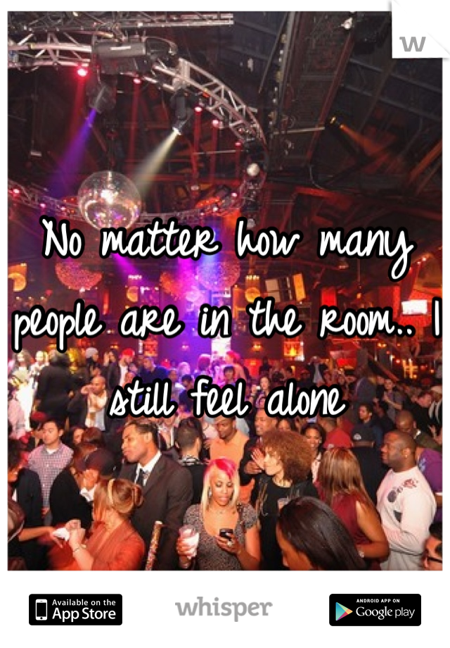 No matter how many people are in the room.. I still feel alone
