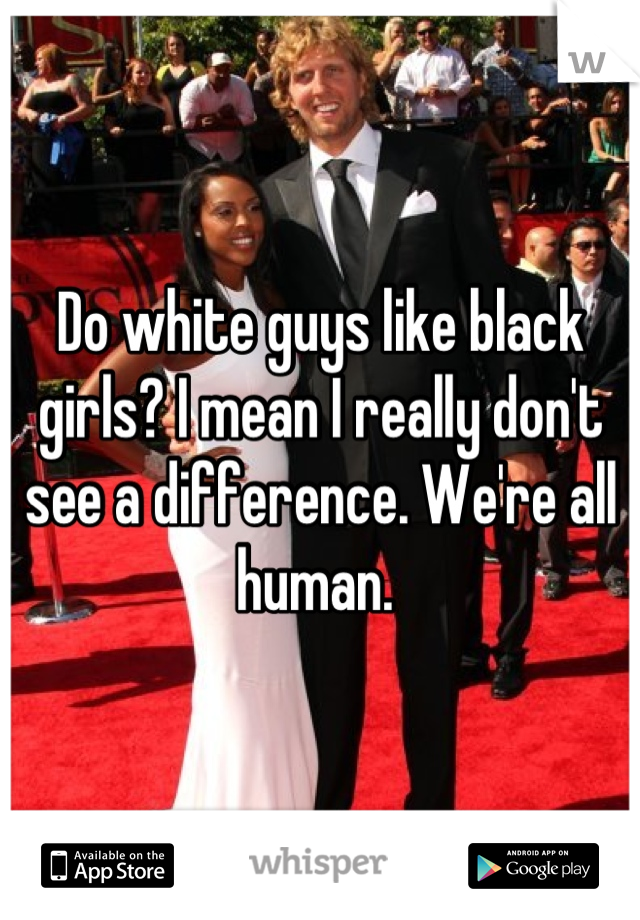 Do white guys like black girls? I mean I really don't see a difference. We're all human. 