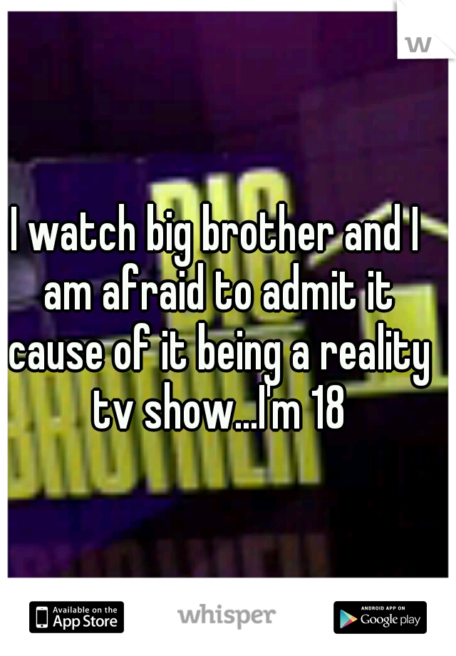 I watch big brother and I am afraid to admit it cause of it being a reality tv show...I'm 18