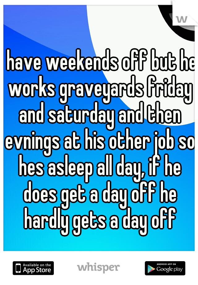 i have weekends off but he works graveyards friday and saturday and then evnings at his other job so hes asleep all day, if he does get a day off he hardly gets a day off