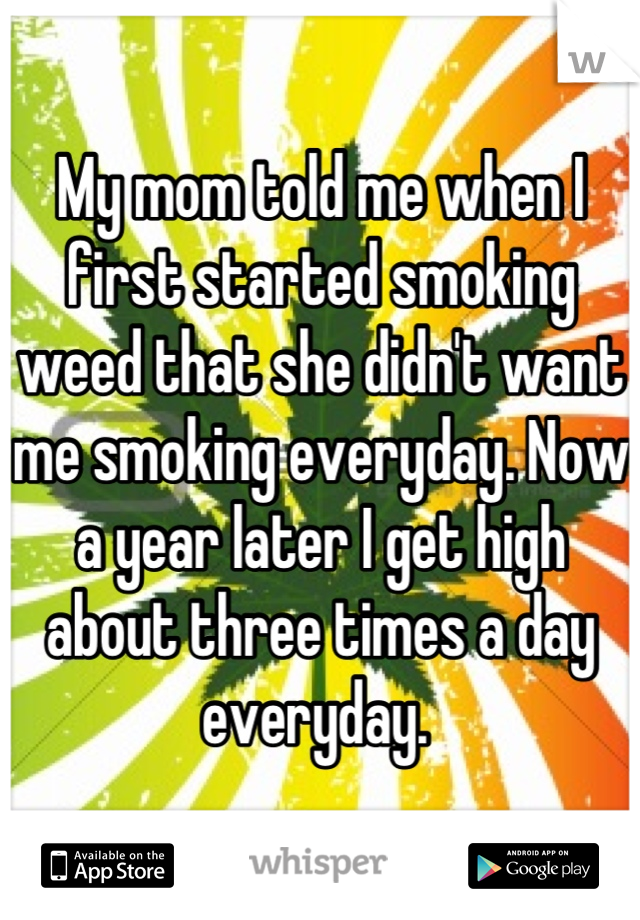 My mom told me when I first started smoking weed that she didn't want me smoking everyday. Now a year later I get high about three times a day everyday. 