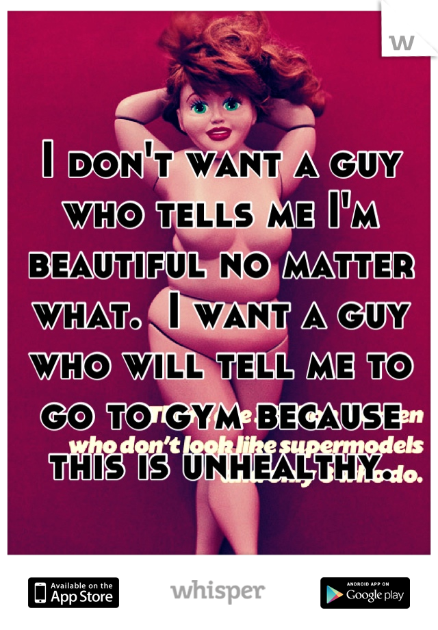 I don't want a guy who tells me I'm beautiful no matter what.  I want a guy who will tell me to go to gym because this is unhealthy.