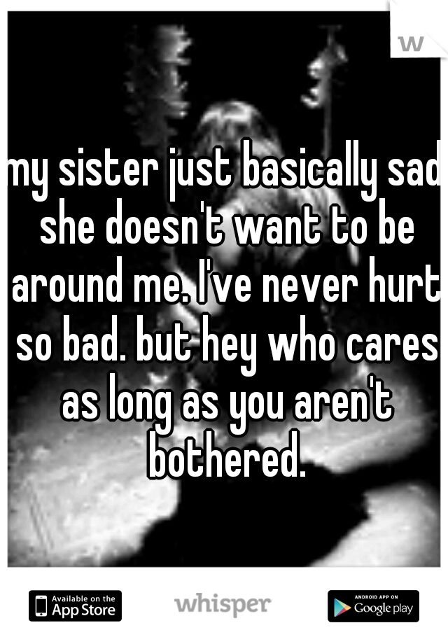 my sister just basically sad she doesn't want to be around me. I've never hurt so bad. but hey who cares as long as you aren't bothered.