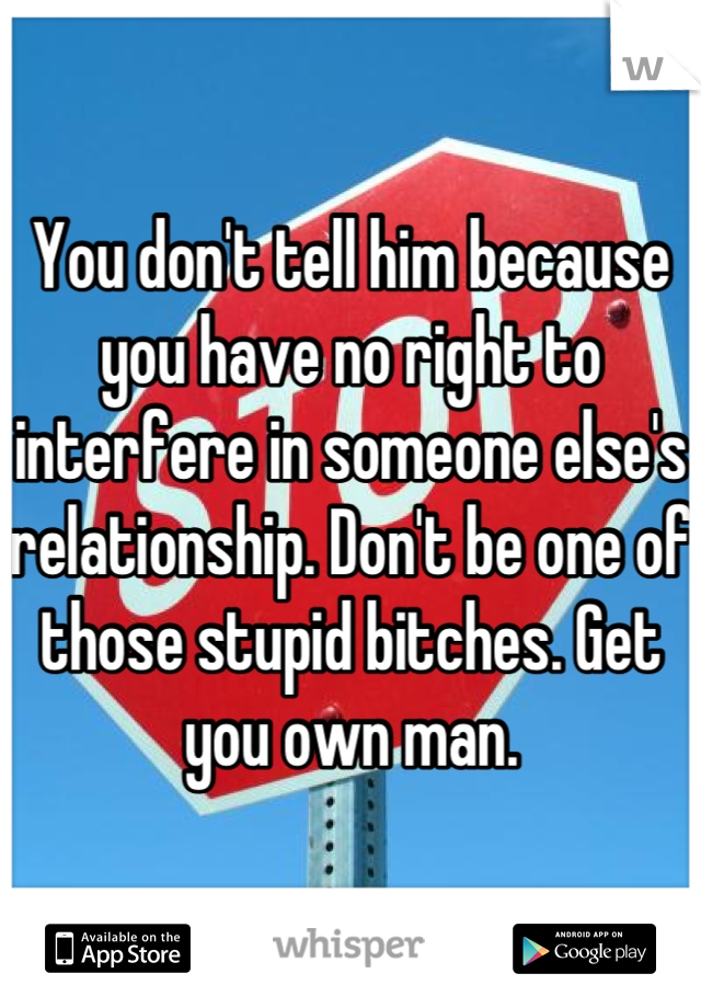 You don't tell him because you have no right to interfere in someone else's relationship. Don't be one of those stupid bitches. Get you own man.