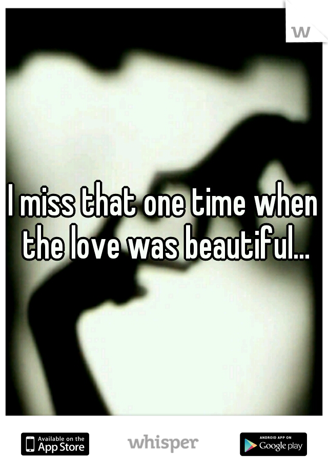 I miss that one time when the love was beautiful...