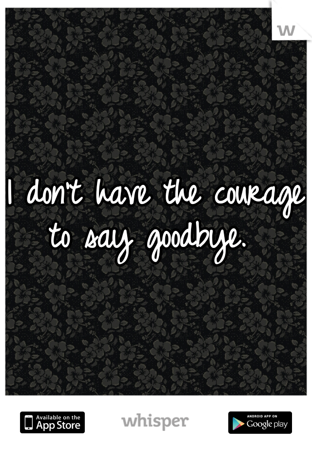 I don't have the courage to say goodbye.  