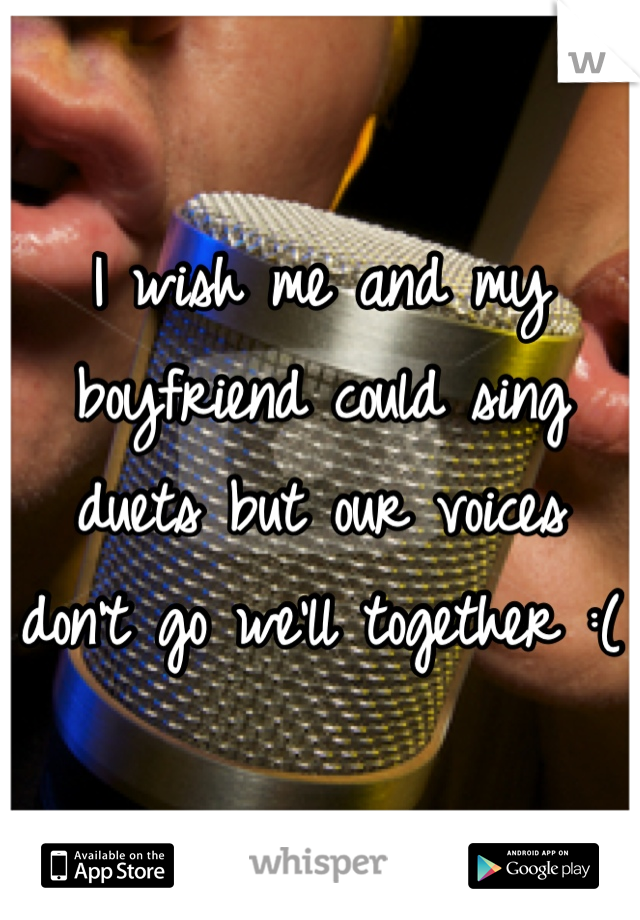 I wish me and my boyfriend could sing duets but our voices don't go we'll together :(