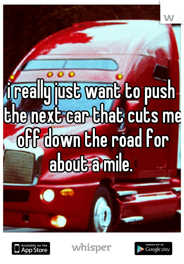 i really just want to push the next car that cuts me off down the road for about a mile. 