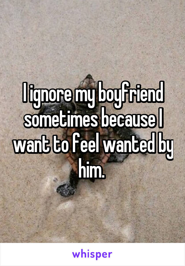 I ignore my boyfriend sometimes because I want to feel wanted by him. 
