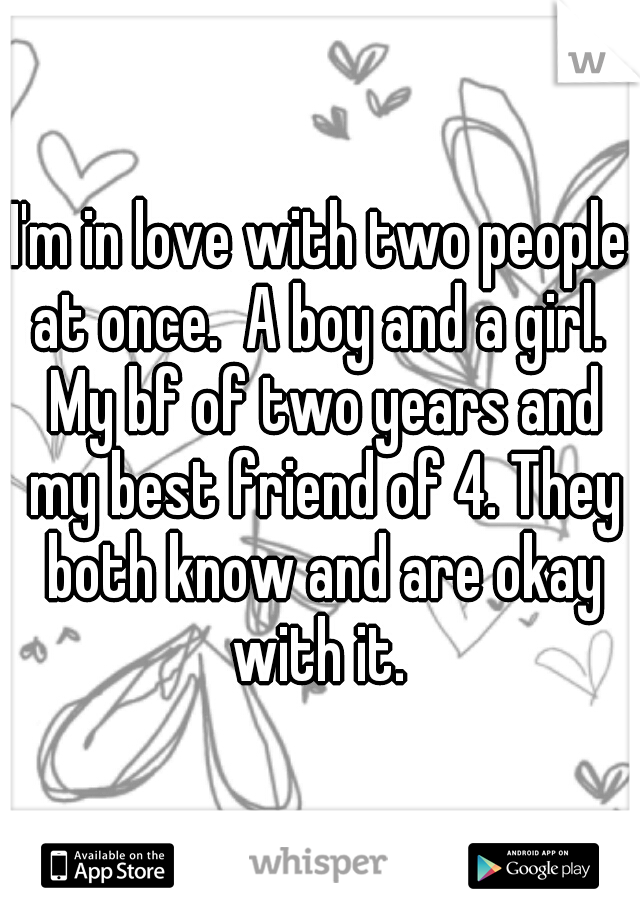 I'm in love with two people at once.  A boy and a girl.  My bf of two years and my best friend of 4. They both know and are okay with it. 