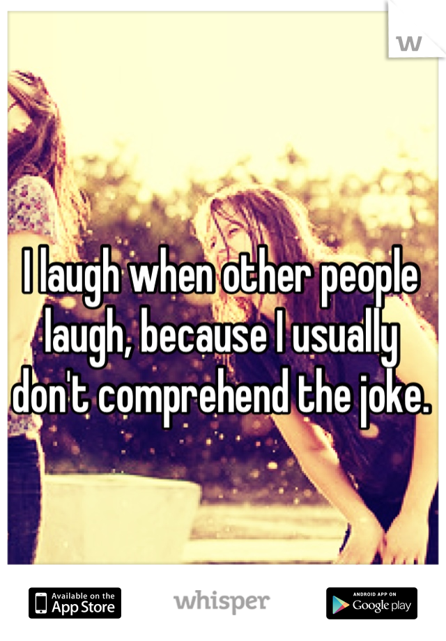 I laugh when other people laugh, because I usually don't comprehend the joke.