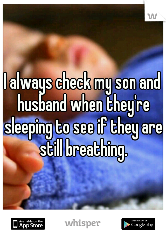 I always check my son and husband when they're sleeping to see if they are still breathing.