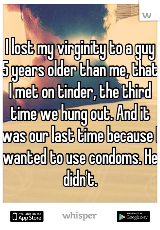 I lost my virginity to a guy 5 years older than me, that I met on tinder, the third time we hung out. And it was our last time because I wanted to use condoms. He didn't.