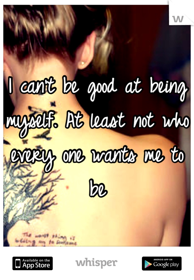 I can't be good at being myself. At least not who every one wants me to be