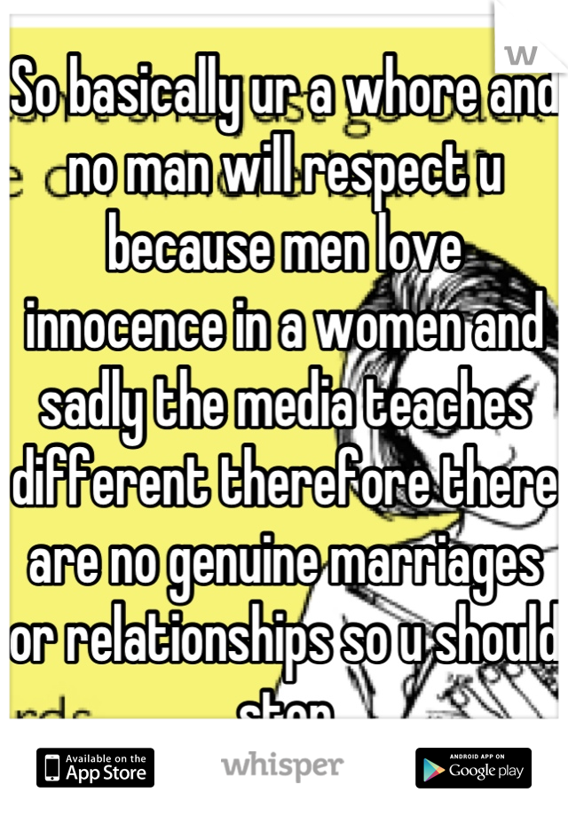 So basically ur a whore and no man will respect u because men love innocence in a women and sadly the media teaches different therefore there are no genuine marriages or relationships so u should stop