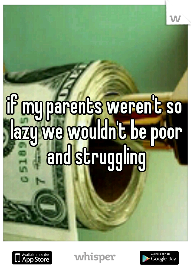 if my parents weren't so lazy we wouldn't be poor and struggling