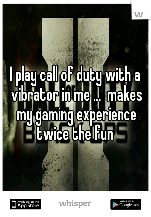 I play call of duty with a vibrator in me ...  makes my gaming experience twice the fun 