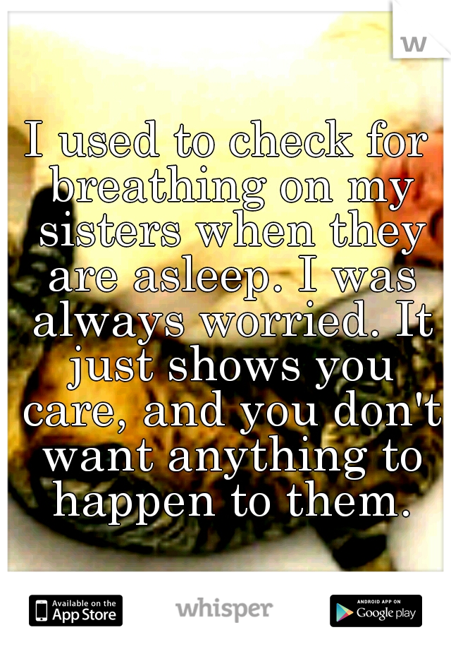 I used to check for breathing on my sisters when they are asleep. I was always worried. It just shows you care, and you don't want anything to happen to them.