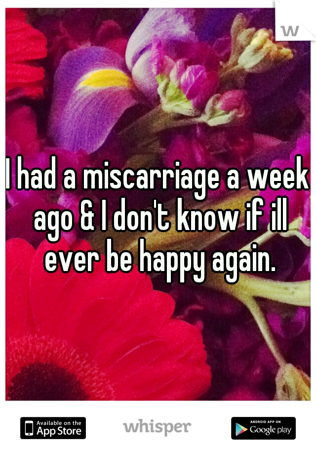 I had a miscarriage a week ago & I don't know if ill ever be happy again.