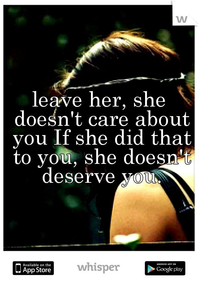 leave her, she doesn't care about you If she did that to you, she doesn't deserve you.